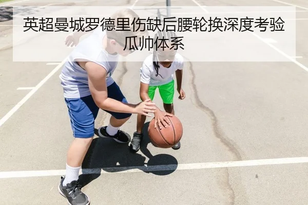 英超曼城罗德里伤缺后腰轮换深度考验瓜帅体系