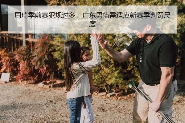 周琦季前赛犯规过多，广东男篮需适应新赛季判罚尺度